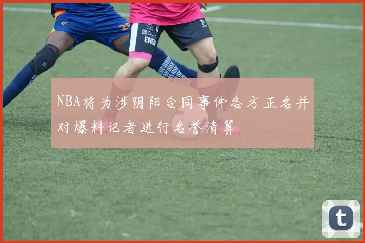 NBA将为涉阴阳合同事件各方正名并对爆料记者进行名誉清算