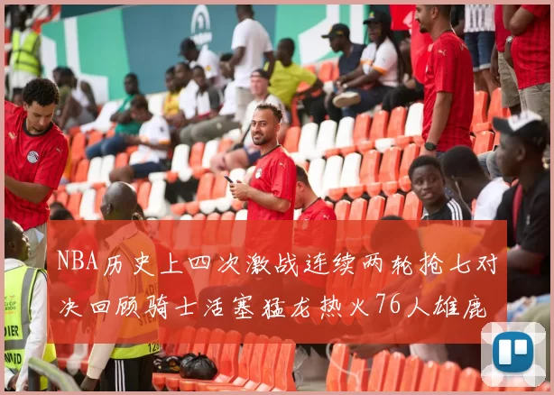 NBA历史上四次激战连续两轮抢七对决回顾骑士活塞猛龙热火76人雄鹿子弹马刺