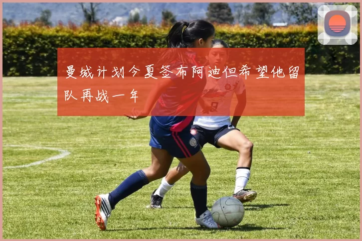 曼城计划今夏签布阿迪但希望他留队再战一年