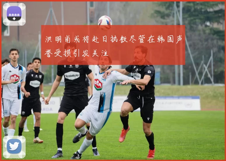 洪明甫或将赴日执教尽管在韩国声誉受损引发关注