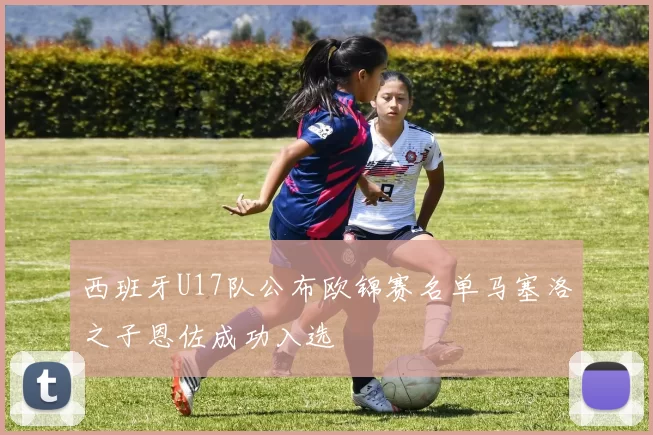 西班牙U17队公布欧锦赛名单马塞洛之子恩佐成功入选