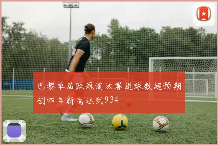巴黎单届欧冠淘汰赛进球数超预期创四年新高达到934