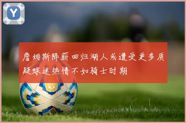 詹姆斯降薪回归湖人或遭受更多质疑球迷热情不如骑士时期