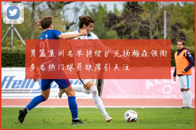 男篮集训名单持续扩充杨瀚森领衔多名热门球员缺席引关注