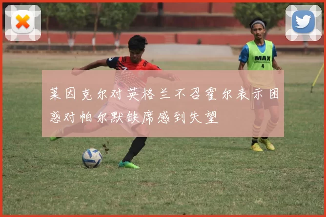 莱因克尔对英格兰不召霍尔表示困惑对帕尔默缺席感到失望