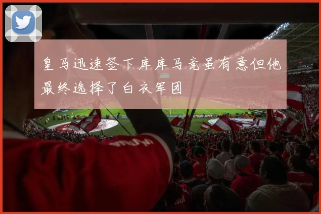 皇马迅速签下库库马竞虽有意但他最终选择了白衣军团