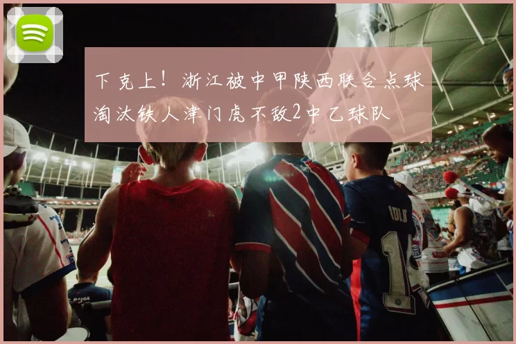 下克上！浙江被中甲陕西联合点球淘汰铁人津门虎不敌2中乙球队