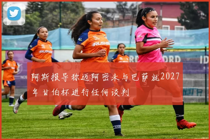 阿斯报导称迈阿密未与巴萨就2027年甘伯杯进行任何谈判