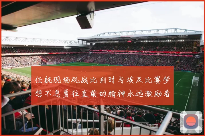 任航现场观战比利时与埃及比赛梦想不息勇往直前的精神永远激励着我们