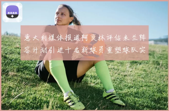 意大利媒体报道阿莫林评估米兰阵容计划引进十名新球员重塑球队实力