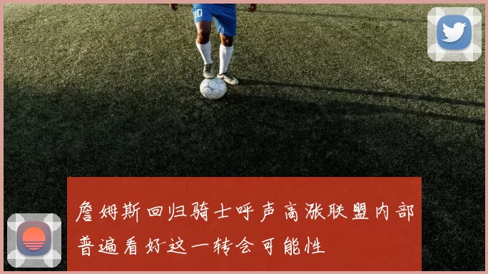 詹姆斯回归骑士呼声高涨联盟内部普遍看好这一转会可能性