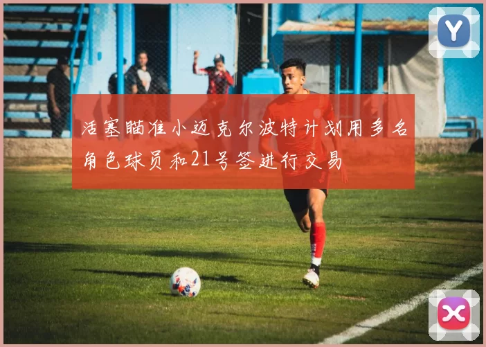 活塞瞄准小迈克尔波特计划用多名角色球员和21号签进行交易