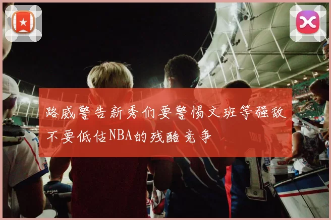路威警告新秀们要警惕文班等强敌不要低估NBA的残酷竞争