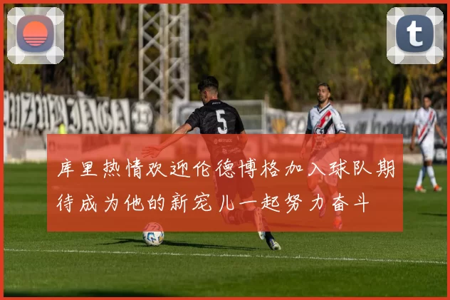 库里热情欢迎伦德博格加入球队期待成为他的新宠儿一起努力奋斗