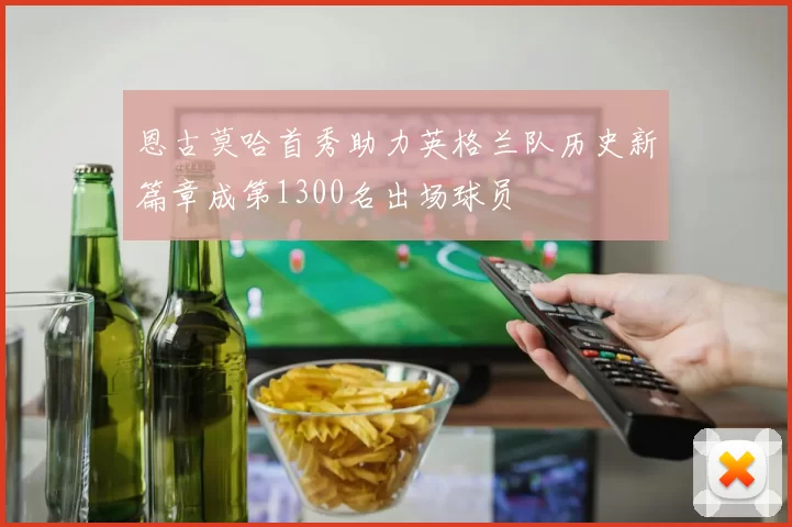 恩古莫哈首秀助力英格兰队历史新篇章成第1300名出场球员