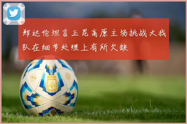 郑达伦坦言玉昆高原主场挑战大我队在细节处理上有所欠缺