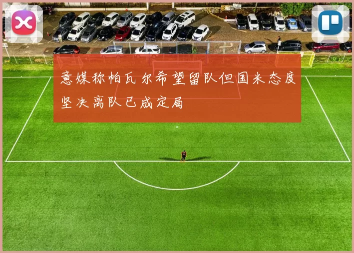 意媒称帕瓦尔希望留队但国米态度坚决离队已成定局