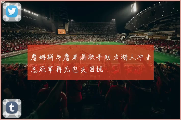 詹姆斯与詹库眉联手助力湖人冲击总冠军再无包夹困扰