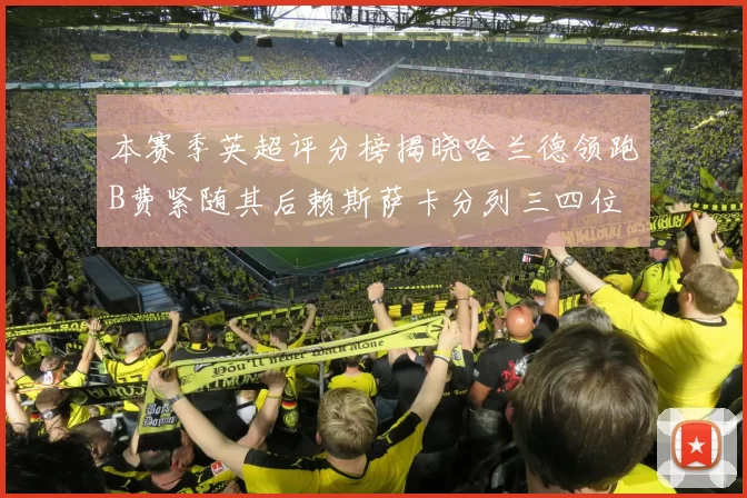 本赛季英超评分榜揭晓哈兰德领跑B费紧随其后赖斯萨卡分列三四位