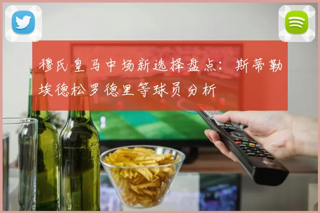 穆氏皇马中场新选择盘点：斯蒂勒埃德松罗德里等球员分析