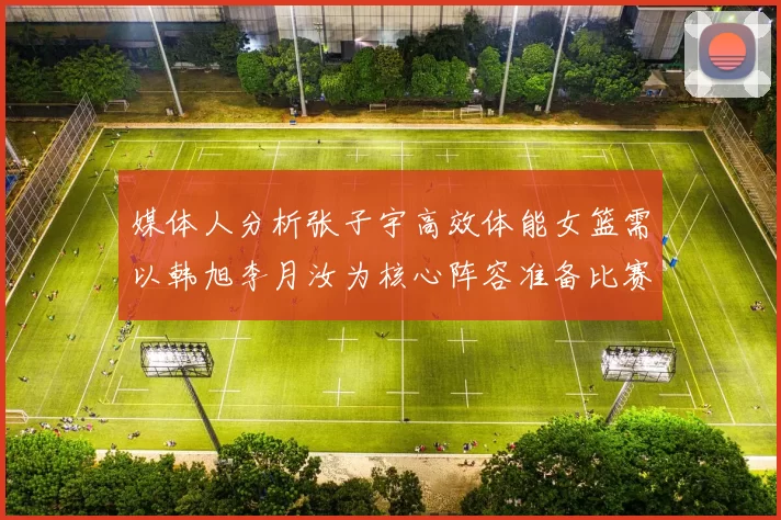 媒体人分析张子宇高效体能女篮需以韩旭李月汝为核心阵容准备比赛
